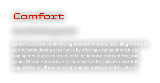 Comfort Acoustic Management  Detroit Automotive Technologies is commited to providing the most comfortable driving experience by offering a range of products engineered to prevent road and engine noise from entering the cabin. Detroit Automotive Technologies offers acoustic systems engineered for the vehicle’s unique architecture and drivetrain.