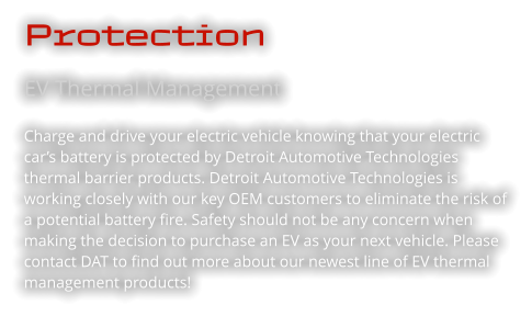 Protection EV Thermal Management  Charge and drive your electric vehicle knowing that your electric car’s battery is protected by Detroit Automotive Technologies thermal barrier products. Detroit Automotive Technologies is working closely with our key OEM customers to eliminate the risk of a potential battery fire. Safety should not be any concern when making the decision to purchase an EV as your next vehicle. Please contact DAT to find out more about our newest line of EV thermal management products!