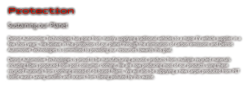 Protection Sustaining our Planet Detroit Automotive Technologies has gone from mainly supplying traditional vehicles to a major EV vehicle supplier in a few short years. We believe in the protection of our planet through the elimination of carbon emissions and Detroit Automotive Technologies is committed to providing our resources towards this goal.  Detroit Automotive Technologies is proud to be manufacturing acoustic products from multiple recycled materials including fibers produced from post consumer clothing. We are now producing most of our products using these recycled materials from clothing instead of oil based foams. We will also be supplying a new carpet produced from PET bottle waste saving landfills and oceans from tbeing polluted by this waste.