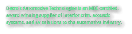 Detroit Automotive Technologies is an MBE certified, award winning supplier of interior trim, acoustic systems, and EV solutions to the automotive industry.