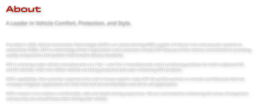 About A Leader in Vehicle Comfort, Protection, and Style.   Founded in 2003, Detroit Automotive Technologies (DAT) is an award-winning MBE supplier of interior trim and acoustic systems to automotive OEMs. DAT is a technology-driven organization and customers choose DAT because of the intense commitment to providing quality components and systems that exceed industry standards.  DAT is servicing major vehicle manufacturers as a Tier 1 and Tier 2 manufactuerer and is producing products for both traditional ICE and EV vehicles. Over one million vehicles are being produced each year containing DAT products.  DAT’s capabilities, fast customer response time and in-house experts make DAT the perfect partner to convert and fabricate thermal runaway mitigation applications for both thermal barriers/blankets and cell to cell applications. DAT’s mission is to creative a comfortable, safe and stylish driving experience. We are committed to enhancing the sense of enjoyment and security one should have when driving their vehicle.