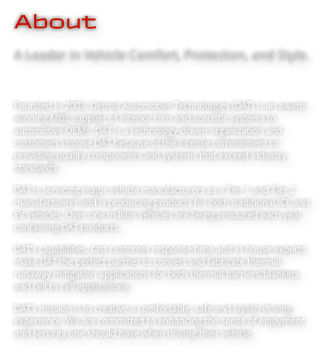 About A Leader in Vehicle Comfort, Protection, and Style.   Founded in 2003, Detroit Automotive Technologies (DAT) is an award-winning MBE supplier of interior trim and acoustic systems to automotive OEMs. DAT is a technology-driven organization and customers choose DAT because of the intense commitment to providing quality components and systems that exceed industry standards.  DAT is servicing major vehicle manufacturers as a Tier 1 and Tier 2 manufactuerer and is producing products for both traditional ICE and EV vehicles. Over one million vehicles are being produced each year containing DAT products.  DAT’s capabilities, fast customer response time and in-house experts make DAT the perfect partner to convert and fabricate thermal runaway mitigation applications for both thermal barriers/blankets and cell to cell applications. DAT’s mission is to creative a comfortable, safe and stylish driving experience. We are committed to enhancing the sense of enjoyment and security one should have when driving their vehicle.