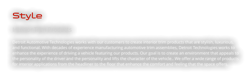 Style Interior Trim Products Detroit Automotive Technologies works with our customers to create interior trim products that are stylish, luxurious, and functional. With decades of experience manufacturing automotive trim assemblies, Detroit Technologies works to enhance the experience of driving a vehicle featuring our products. Our goal is to create an environment that appeals to the personality of the driver and the personality and lifts the character of the vehicle.. We offer a wide range of products for interior applications from the headliner to the floor that enhance the comfort and feeling that the space offers.