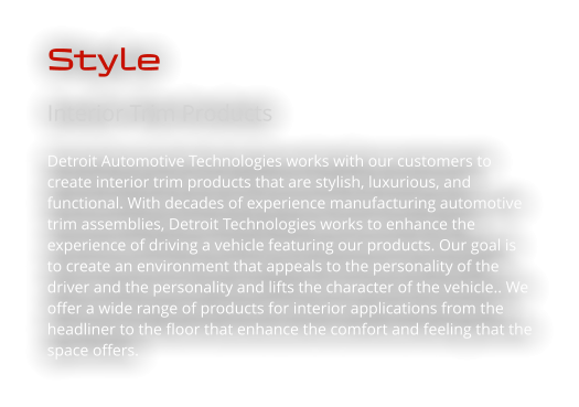 Style Interior Trim Products Detroit Automotive Technologies works with our customers to create interior trim products that are stylish, luxurious, and functional. With decades of experience manufacturing automotive trim assemblies, Detroit Technologies works to enhance the experience of driving a vehicle featuring our products. Our goal is to create an environment that appeals to the personality of the driver and the personality and lifts the character of the vehicle.. We offer a wide range of products for interior applications from the headliner to the floor that enhance the comfort and feeling that the space offers.