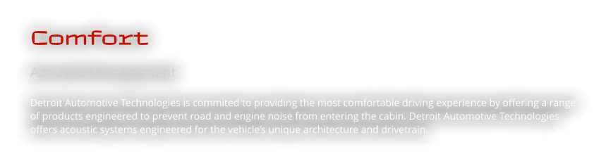 Comfort Acoustic Management  Detroit Automotive Technologies is commited to providing the most comfortable driving experience by offering a range of products engineered to prevent road and engine noise from entering the cabin. Detroit Automotive Technologies offers acoustic systems engineered for the vehicle’s unique architecture and drivetrain.