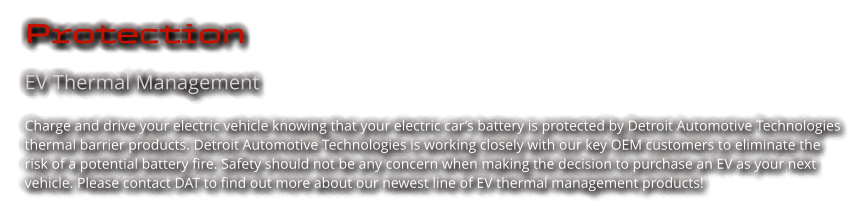 Protection EV Thermal Management Charge and drive your electric vehicle knowing that your electric car’s battery is protected by Detroit Automotive Technologies thermal barrier products. Detroit Automotive Technologies is working closely with our key OEM customers to eliminate the risk of a potential battery fire. Safety should not be any concern when making the decision to purchase an EV as your next vehicle. Please contact DAT to find out more about our newest line of EV thermal management products!