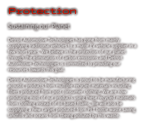 Protection Sustaining our Planet Detroit Automotive Technologies has gone from mainly supplying traditional vehicles to a major EV vehicle supplier in a few short years. We believe in the protection of our planet through the elimination of carbon emissions and Detroit Automotive Technologies is committed to providing our resources towards this goal.  Detroit Automotive Technologies is proud to be manufacturing acoustic products from multiple recycled materials including fibers produced from post consumer clothing. We are now producing most of our products using these recycled materials from clothing instead of oil based foams. We will also be supplying a new carpet produced from PET bottle waste saving landfills and oceans from tbeing polluted by this waste.